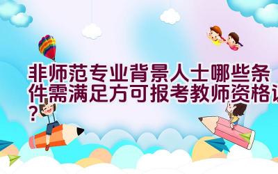 非师范专业背景人士哪些条件需满足方可报考教师资格证？插图