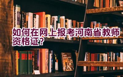 如何在网上报考河南省教师资格证？插图