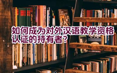 如何成为对外汉语教学资格认证的持有者？插图