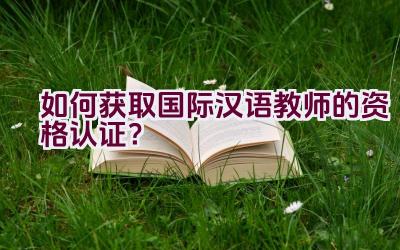 如何获取国际汉语教师的资格认证？插图