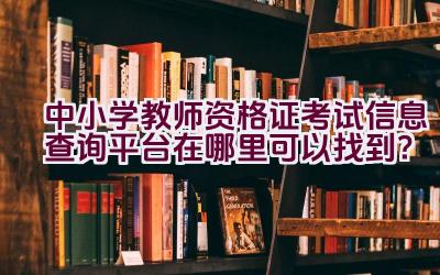 中小学教师资格证考试信息查询平台在哪里可以找到？插图