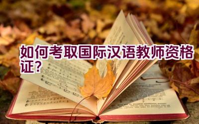 如何考取国际汉语教师资格证？插图