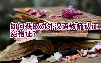 如何获取对外汉语教师认证资格证？插图