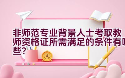 非师范专业背景人士考取教师资格证所需满足的条件有哪些？插图