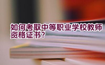 如何考取中等职业学校教师资格证书？插图