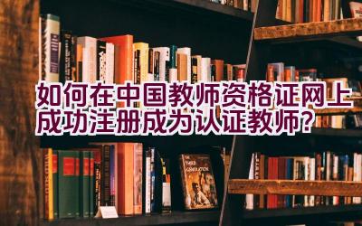 如何在中国教师资格证网上成功注册成为认证教师？插图