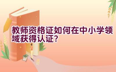 教师资格证如何在中小学领域获得认证？插图