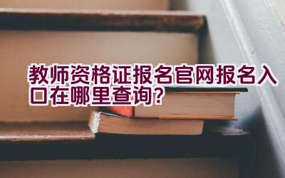 教师资格证报名官网报名入口在哪里查询？插图