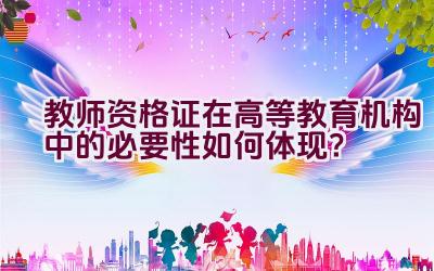 教师资格证在高等教育机构中的必要性如何体现？插图