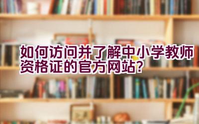 如何访问并了解中小学教师资格证的官方网站？插图