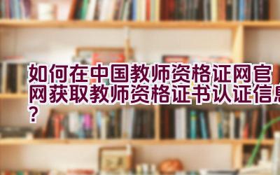 如何在中国教师资格证网官网获取教师资格证书认证信息？插图