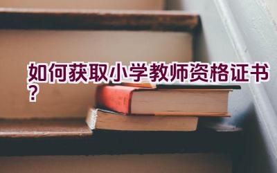 如何获取小学教师资格证书？插图