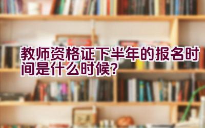 教师资格证下半年的报名时间是什么时候？插图