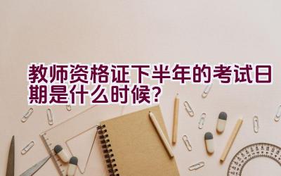 教师资格证下半年的考试日期是什么时候？插图