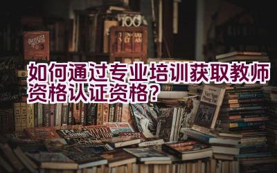 如何通过专业培训获取教师资格认证资格？插图