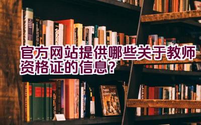 官方网站提供哪些关于教师资格证的信息？插图