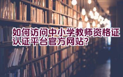 如何访问中小学教师资格证认证平台官方网站？插图