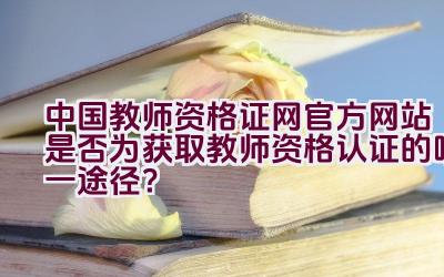 中国教师资格证网官方网站是否为获取教师资格认证的唯一途径？插图