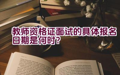 教师资格证面试的具体报名日期是何时？插图