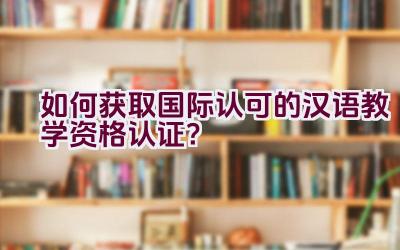 如何获取国际认可的汉语教学资格认证？插图