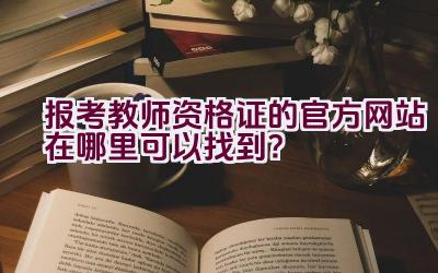 报考教师资格证的官方网站在哪里可以找到？插图