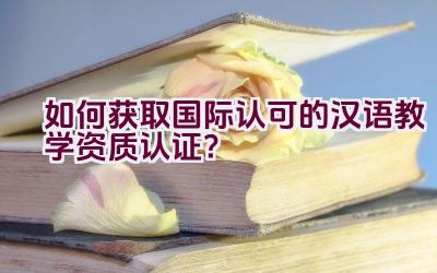 如何获取国际认可的汉语教学资质认证？插图