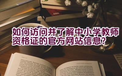 如何访问并了解中小学教师资格证的官方网站信息？插图