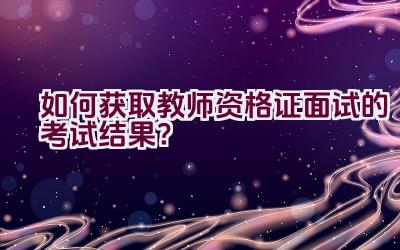 如何获取教师资格证面试的考试结果？插图