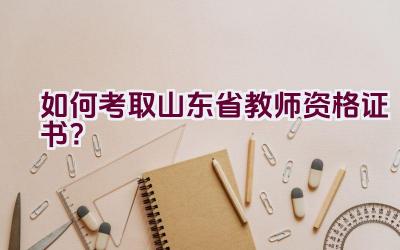 如何考取山东省教师资格证书？插图