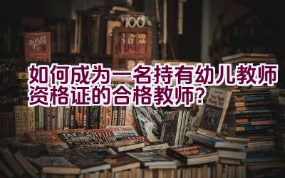 如何成为一名持有幼儿教师资格证的合格教师？插图