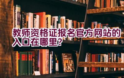 教师资格证报名官方网站的入口在哪里？插图