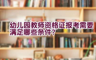 幼儿园教师资格证报考需要满足哪些条件？插图