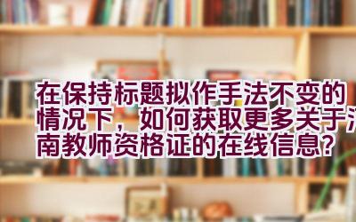 在保持标题拟作手法不变的情况下，如何获取更多关于河南教师资格证的在线信息？插图