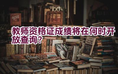 教师资格证成绩将在何时开放查询？插图