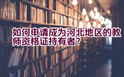 如何申请成为河北地区的教师资格证持有者？插图