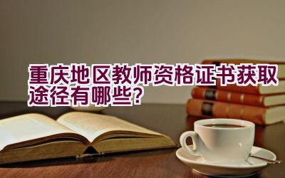 重庆地区教师资格证书获取途径有哪些？插图