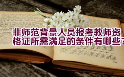 非师范背景人员报考教师资格证所需满足的条件有哪些？插图