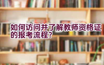 如何访问并了解教师资格证的报考流程？插图