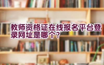 教师资格证在线报名平台登录网址是哪个？插图