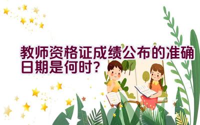 教师资格证成绩公布的准确日期是何时？插图