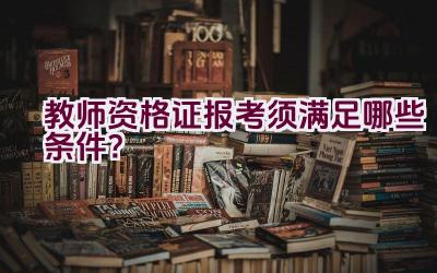 教师资格证报考须满足哪些条件？插图