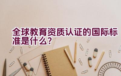 全球教育资质认证的国际标准是什么？插图