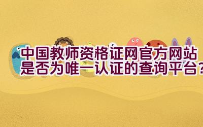 中国教师资格证网官方网站是否为唯一认证的查询平台？插图