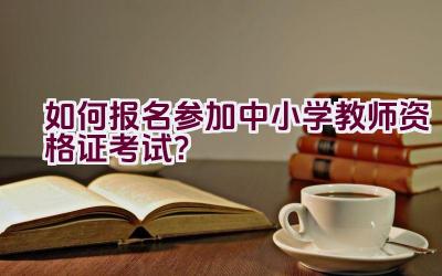 如何报名参加中小学教师资格证考试？插图