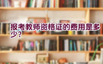 报考教师资格证的费用是多少？插图