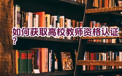 如何获取高校教师资格认证？插图