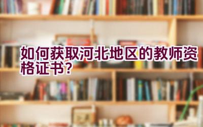 如何获取河北地区的教师资格证书？插图